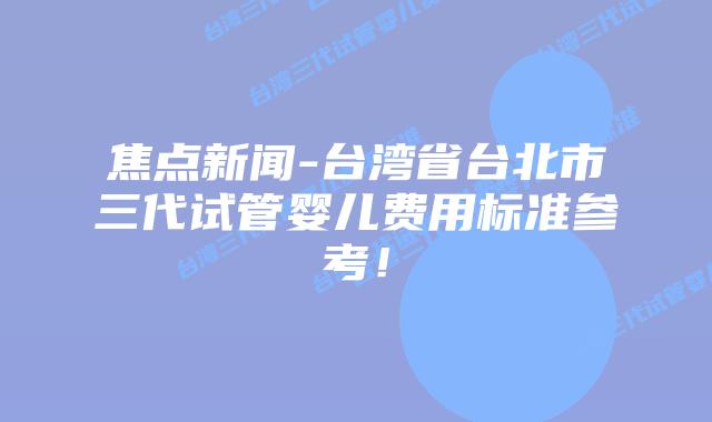 焦点新闻-台湾省台北市三代试管婴儿费用标准参考！