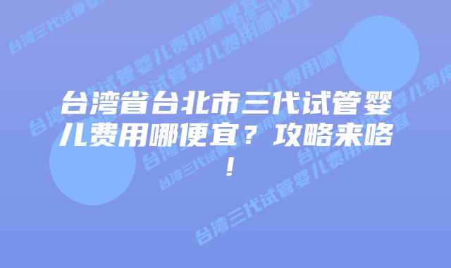 台湾省台北市三代试管婴儿费用哪便宜？攻略来咯！