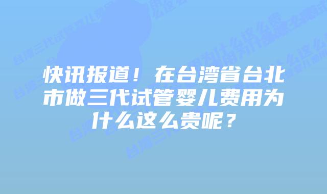 快讯报道！在台湾省台北市做三代试管婴儿费用为什么这么贵呢？