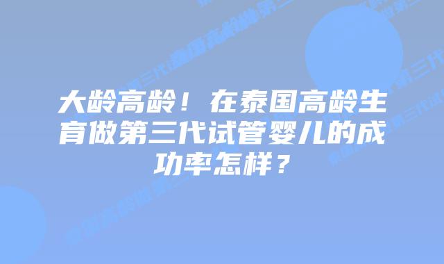 大龄高龄!在泰国高龄生育做第三代试管婴儿的成功率怎样?插图 大龄高龄!在泰国高龄生育做第三代试管婴儿的成功率怎样?