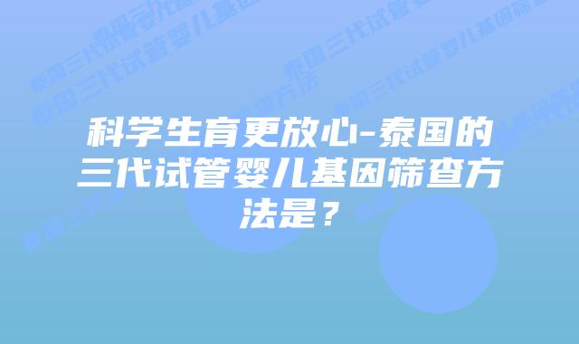 科学生育更放心-泰国的三代试管婴儿基因筛查方法是？
