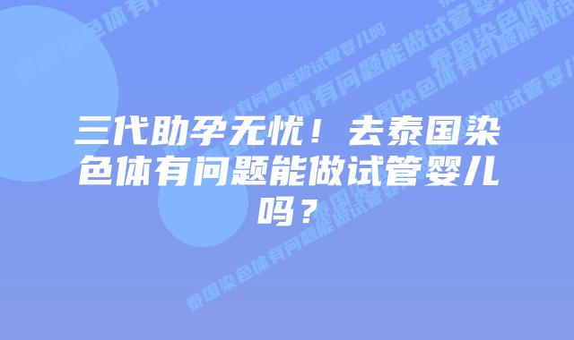 三代助孕无忧！去泰国染色体有问题能做试管婴儿吗？