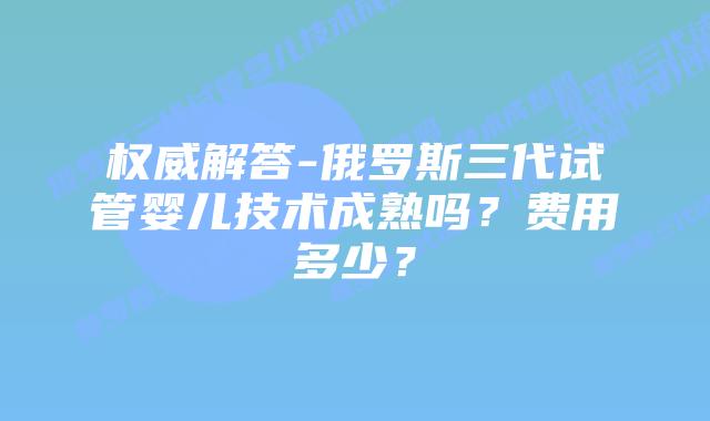 权威解答-俄罗斯三代试管婴儿技术成熟吗？费用多少？