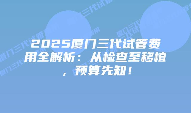 2025厦门三代试管费用全解析：从检查至移植，预算先知！