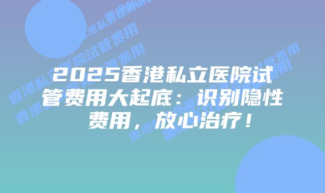 2025香港私立医院试管费用大起底：识别隐性 费用，放心治疗！
