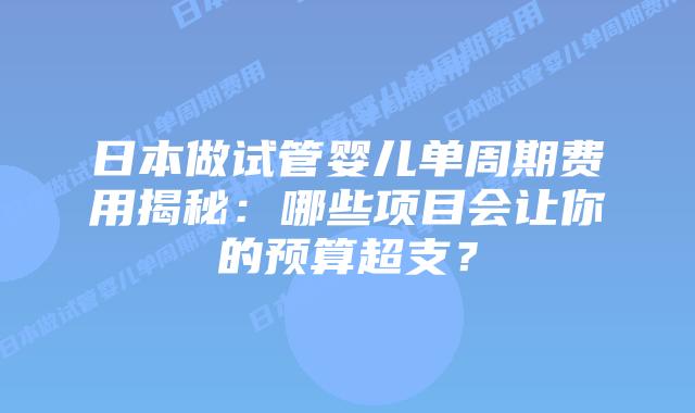 日本做试管婴儿单周期费用揭秘：哪些项目会让你的预算超支？