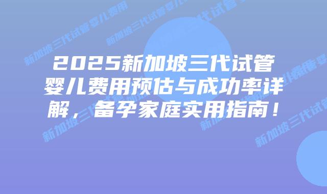 2025新加坡三代试管婴儿费用预估与成功率详解，备孕家庭实用指南！​