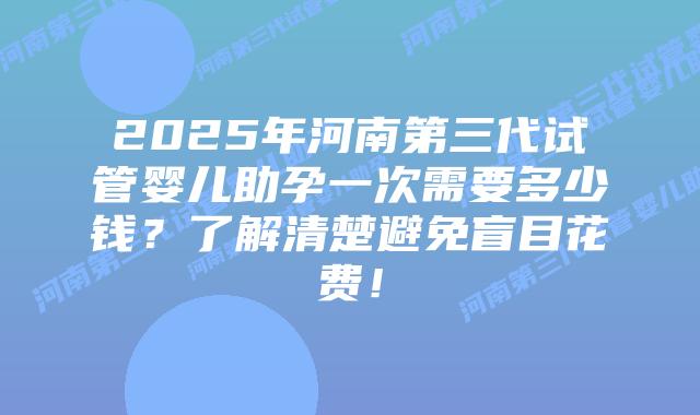 2025年河南第三代试管婴儿助孕一次需要多少钱？了解清楚避免盲目花费！