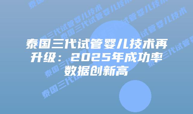泰国三代试管婴儿技术再升级：2025年成功率数据创新高