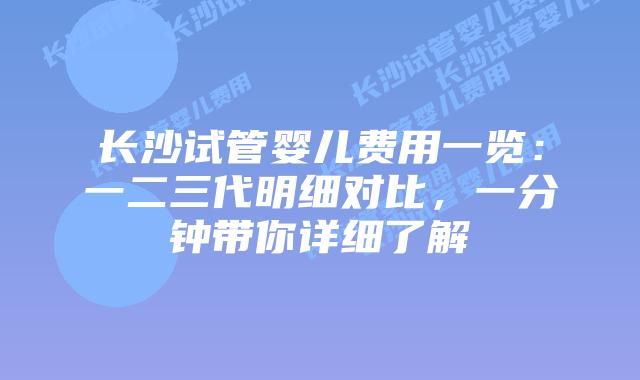 长沙试管婴儿费用一览：一二三代明细对比，一分钟带你详细了解
