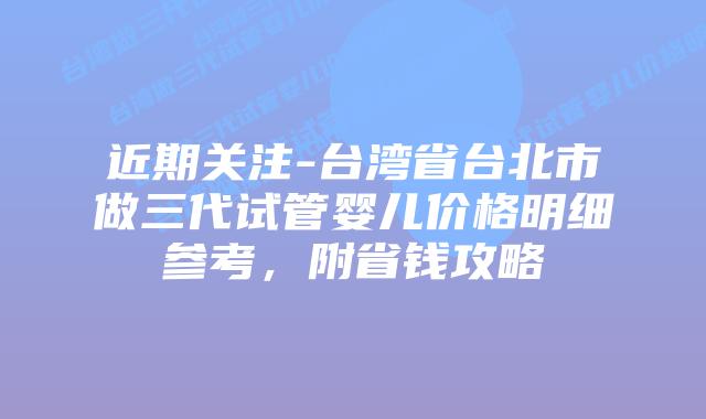 近期关注-台湾省台北市做三代试管婴儿价格明细参考，附省钱攻略