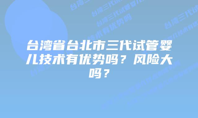 台湾省台北市三代试管婴儿技术有优势吗？风险大吗？