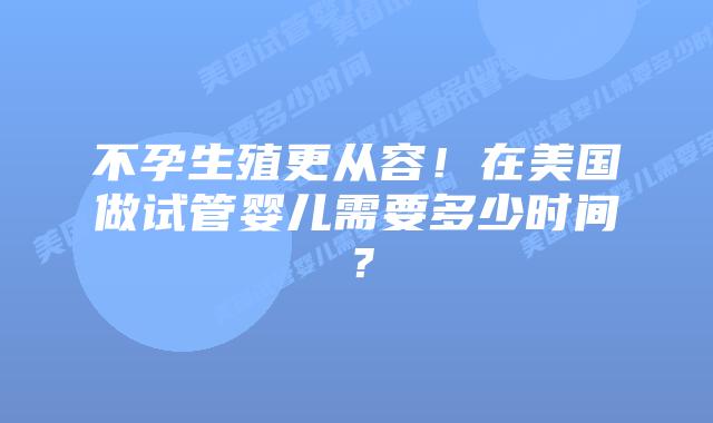 不孕生殖更从容!在美国做试管婴儿需要多少时间?插图 不孕生殖更从容!在美国做试管婴儿需要多少时间?