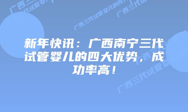 新年快讯：广西南宁三代试管婴儿的四大优势，成功率高！