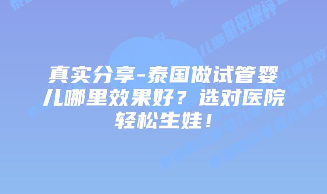 真实分享-泰国做试管婴儿哪里效果好？选对医院轻松生娃！