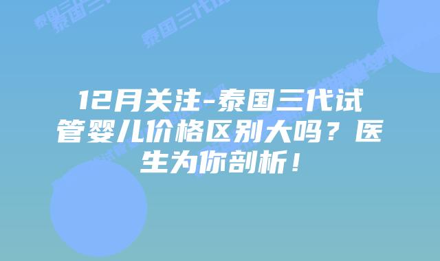 12月关注-泰国三代试管婴儿价格区别大吗？医生为你剖析！