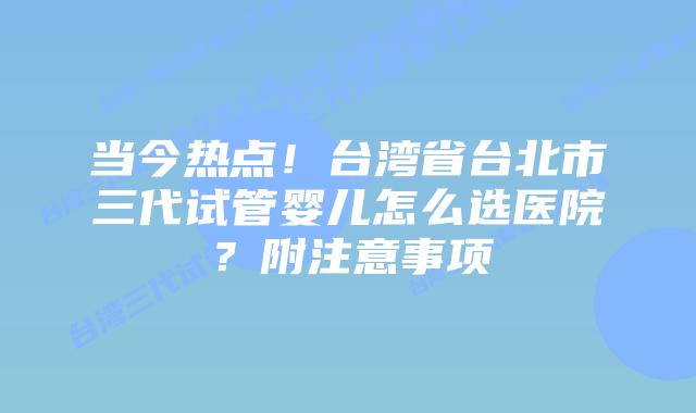 当今热点！台湾省台北市三代试管婴儿怎么选医院？附注意事项