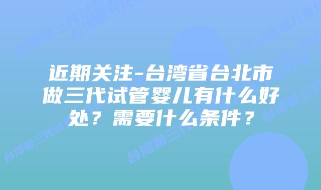近期关注-台湾省台北市做三代试管婴儿有什么好处？需要什么条件？