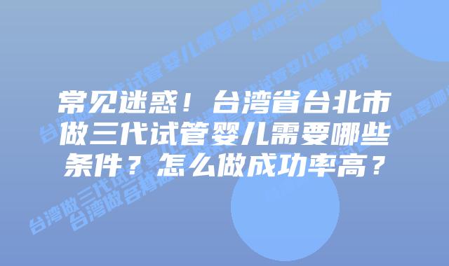 常见迷惑！台湾省台北市做三代试管婴儿需要哪些条件？怎么做成功率高？