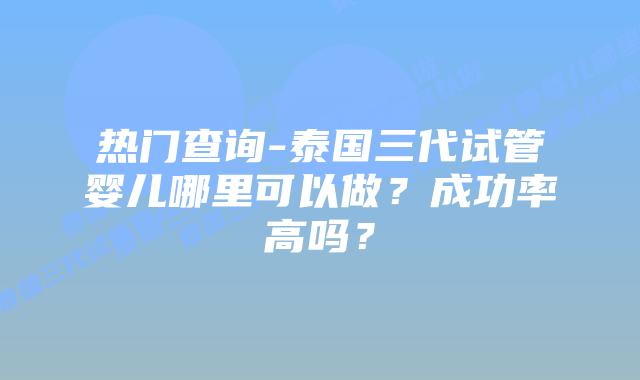 热门查询-泰国三代试管婴儿哪里可以做？成功率高吗？