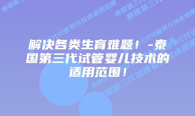 解决各类生育难题！-泰国第三代试管婴儿技术的适用范围！