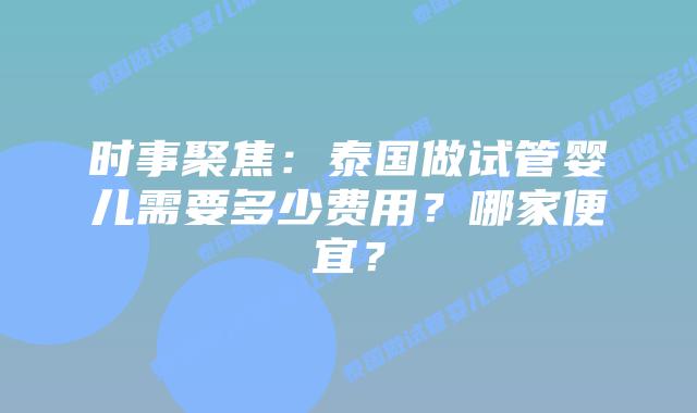 时事聚焦：泰国做试管婴儿需要多少费用？哪家便宜？