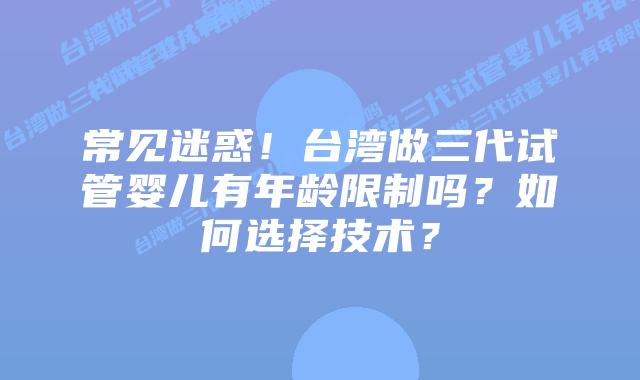 常见迷惑！台湾做三代试管婴儿有年龄限制吗？如何选择技术？