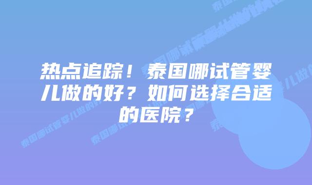 热点追踪！泰国哪试管婴儿做的好？如何选择合适的医院？