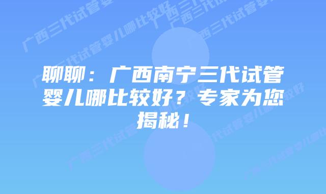 聊聊：广西南宁三代试管婴儿哪比较好？专家为您揭秘！