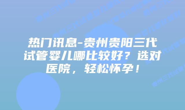 热门讯息-贵州贵阳三代试管婴儿哪比较好？选对医院，轻松怀孕！