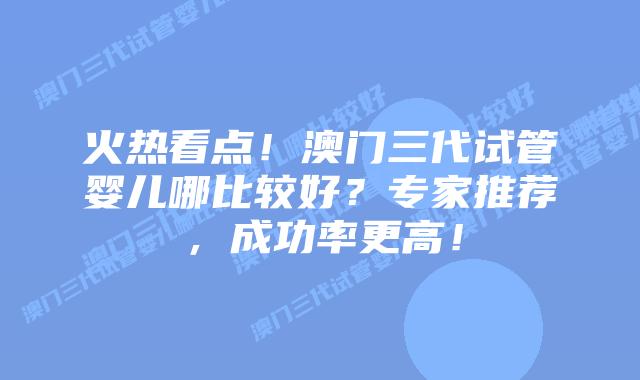 火热看点!澳门三代试管婴儿哪比较好?专家推荐,成功率更高!插图 火热看点!澳门三代试管婴儿哪比较好?专家推荐,成功率更高!