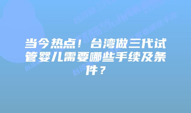 当今热点！台湾做三代试管婴儿需要哪些手续及条件？