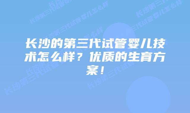 长沙的第三代试管婴儿技术怎么样？优质的生育方案！
