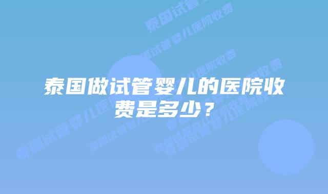 泰国做试管婴儿的医院收费是多少？