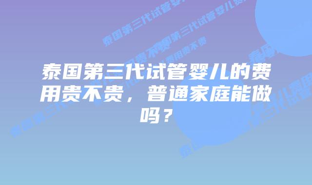 泰国第三代试管婴儿的费用贵不贵，普通家庭能做吗？