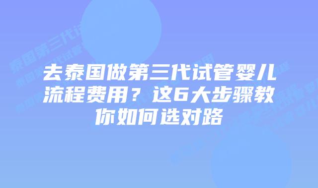 去泰国做第三代试管婴儿流程费用？这6大步骤教你如何选对路