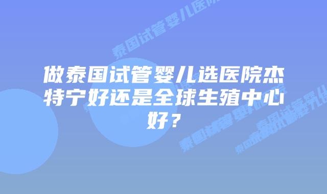 做泰国试管婴儿选医院杰特宁好还是全球生殖中心好？
