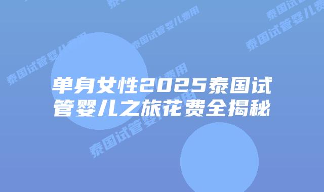 单身女性2025泰国试管婴儿之旅花费全揭秘