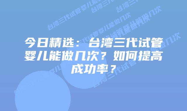 今日精选：台湾三代试管婴儿能做几次？如何提高成功率？