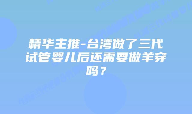精华主推-台湾做了三代试管婴儿后还需要做羊穿吗？