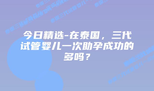 今日精选-在泰国，三代试管婴儿一次助孕成功的多吗？