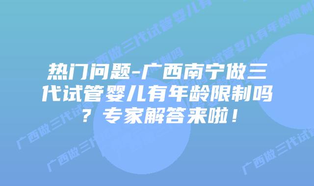 热门问题-广西南宁做三代试管婴儿有年龄限制吗？专家解答来啦！
