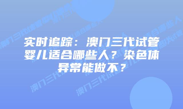 实时追踪：澳门三代试管婴儿适合哪些人？染色体异常能做不？