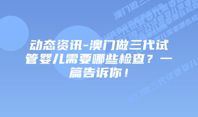 动态资讯-澳门做三代试管婴儿需要哪些检查?一篇告诉你!插图 动态资讯-澳门做三代试管婴儿需要哪些检查?一篇告诉你!