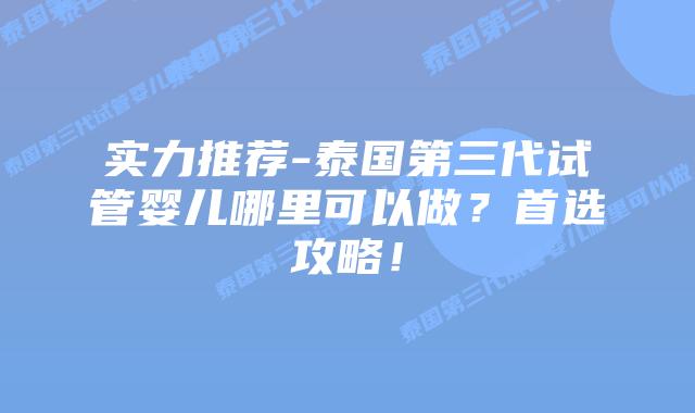 实力推荐-泰国第三代试管婴儿哪里可以做？首选攻略！
