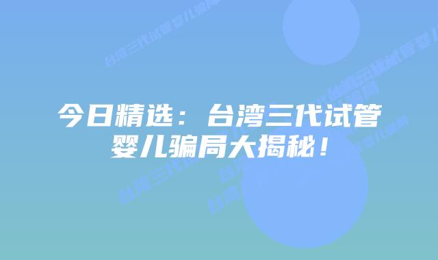 今日精选：台湾三代试管婴儿骗局大揭秘！