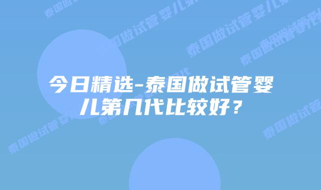 今日精选-泰国做试管婴儿第几代比较好？