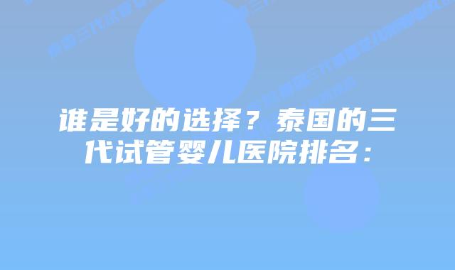 谁是好的选择？泰国的三代试管婴儿医院排名：