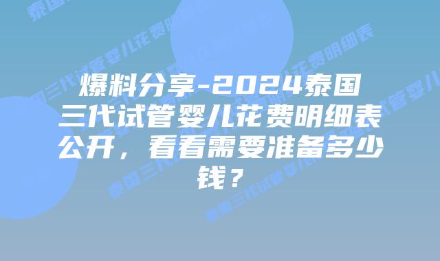 爆料分享-2024泰国三代试管婴儿花费明细表公开，看看需要准备多少钱？