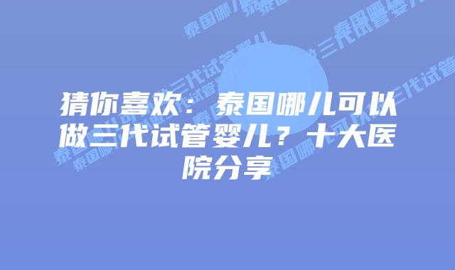 猜你喜欢：泰国哪儿可以做三代试管婴儿？十大医院分享